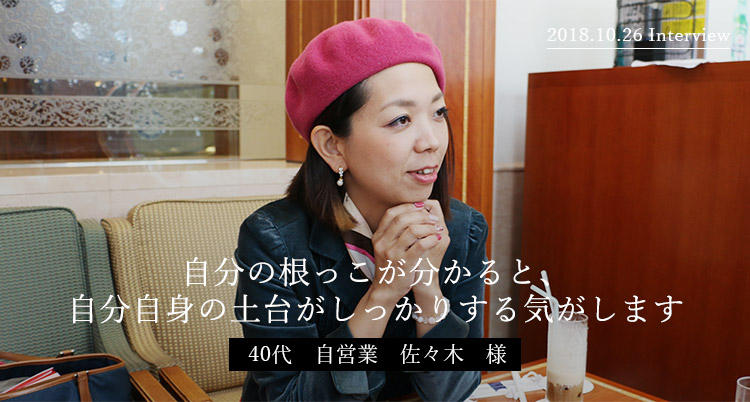 自分の根っこが分かると、自分自身の土台がしっかりする気がします　40代　自営業　佐々木様