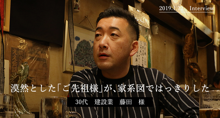漠然とした「ご先祖様」が、家系図ではっきりした　30代　建設業　藤田　様