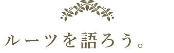 ルーツを語ろう。